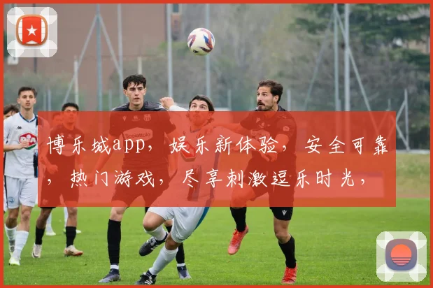 博乐城app，娱乐新体验，安全可靠，热门游戏，尽享刺激逗乐时光，下载即玩