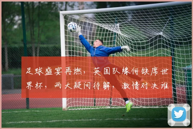 足球盛宴再燃，英国队缘何缺席世界杯，两大疑问待解，激情对决谁主沉浮